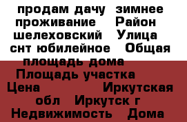 продам дачу ,зимнее проживание. › Район ­ шелеховский › Улица ­ снт юбилейное › Общая площадь дома ­ 26 › Площадь участка ­ 6 › Цена ­ 900 000 - Иркутская обл., Иркутск г. Недвижимость » Дома, коттеджи, дачи продажа   . Иркутская обл.,Иркутск г.